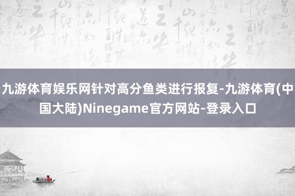 九游体育娱乐网针对高分鱼类进行报复-九游体育(中国大陆)Ninegame官方网站-登录入口