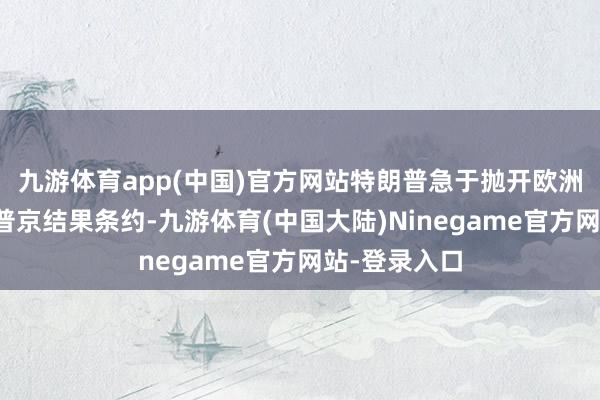 九游体育app(中国)官方网站特朗普急于抛开欧洲和乌克兰与普京结果条约-九游体育(中国大陆)Ninegame官方网站-登录入口