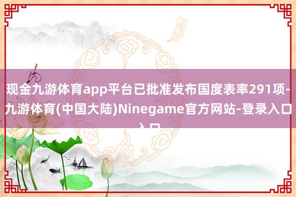 现金九游体育app平台已批准发布国度表率291项-九游体育(中国大陆)Ninegame官方网站-登录入口