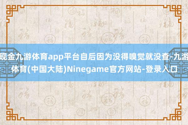 现金九游体育app平台自后因为没得嗅觉就没查-九游体育(中国大陆)Ninegame官方网站-登录入口