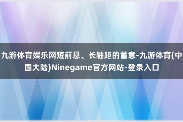九游体育娱乐网短前悬、长轴距的蓄意-九游体育(中国大陆)Ninegame官方网站-登录入口