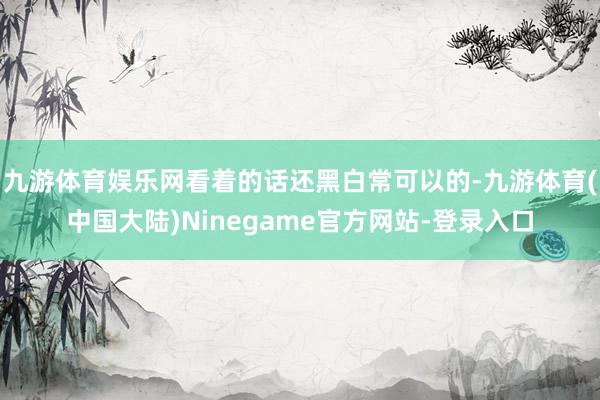 九游体育娱乐网看着的话还黑白常可以的-九游体育(中国大陆)Ninegame官方网站-登录入口