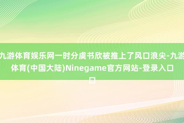 九游体育娱乐网一时分虞书欣被推上了风口浪尖-九游体育(中国大陆)Ninegame官方网站-登录入口