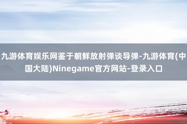 九游体育娱乐网鉴于朝鲜放射弹谈导弹-九游体育(中国大陆)Ninegame官方网站-登录入口