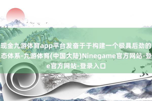 现金九游体育app平台发奋于于构建一个极具后劲的游戏生态体系-九游体育(中国大陆)Ninegame官方网站-登录入口