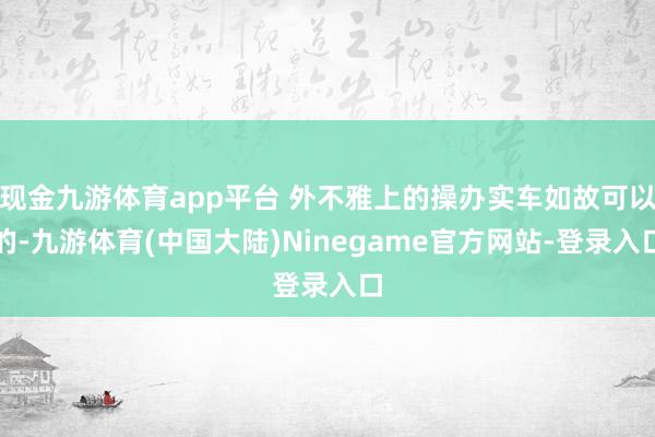 现金九游体育app平台 外不雅上的操办实车如故可以的-九游体育(中国大陆)Ninegame官方网站-登录入口